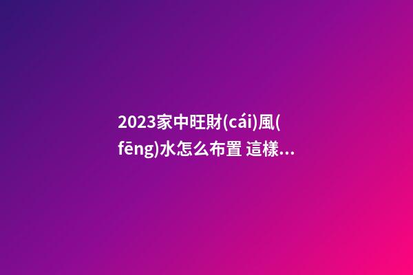 2023家中旺財(cái)風(fēng)水怎么布置 這樣布局財(cái)運(yùn)好到你不相信